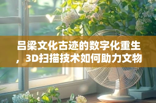 吕梁文化古迹的数字化重生，3D扫描技术如何助力文物保护？