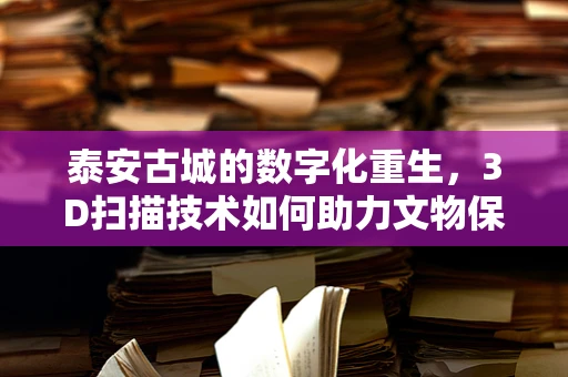 泰安古城的数字化重生，3D扫描技术如何助力文物保护？