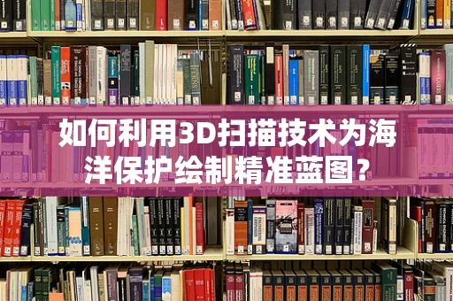 如何利用3D扫描技术为海洋保护绘制精准蓝图？