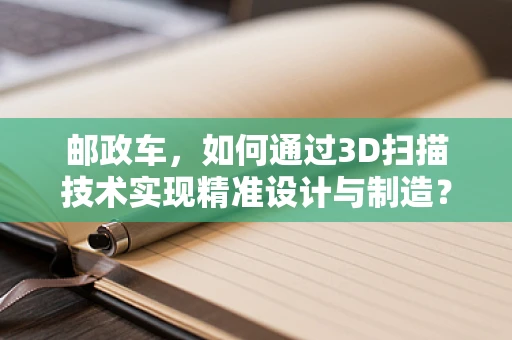 邮政车，如何通过3D扫描技术实现精准设计与制造？