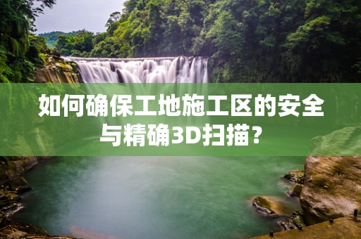 如何确保工地施工区的安全与精确3D扫描？