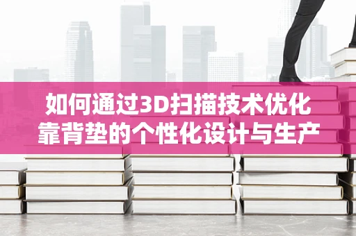 如何通过3D扫描技术优化靠背垫的个性化设计与生产？