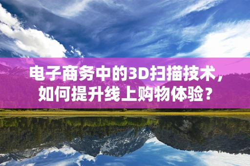 电子商务中的3D扫描技术，如何提升线上购物体验？