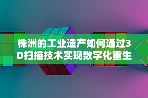 株洲的工业遗产如何通过3D扫描技术实现数字化重生？