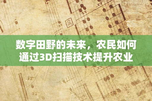 数字田野的未来，农民如何通过3D扫描技术提升农业生产效率？