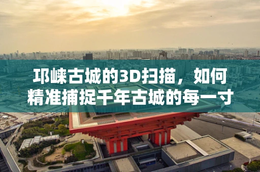 邛崃古城的3D扫描，如何精准捕捉千年古城的每一寸细节？