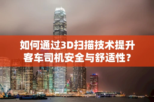 如何通过3D扫描技术提升客车司机安全与舒适性？