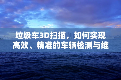垃圾车3D扫描，如何实现高效、精准的车辆检测与维护？