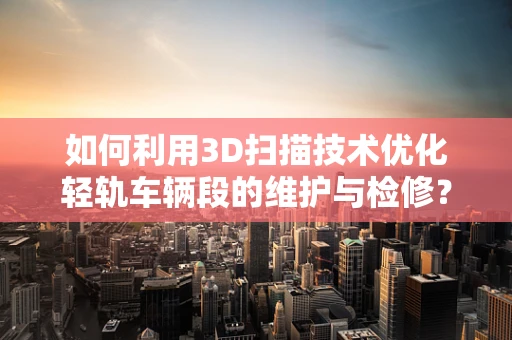 如何利用3D扫描技术优化轻轨车辆段的维护与检修？