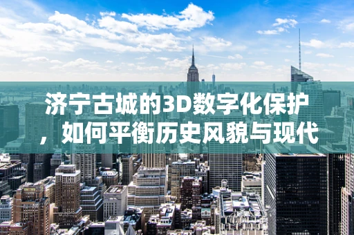 济宁古城的3D数字化保护，如何平衡历史风貌与现代技术？