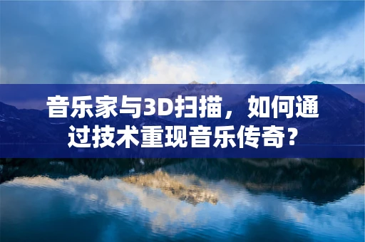 音乐家与3D扫描，如何通过技术重现音乐传奇？