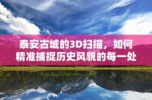泰安古城的3D扫描，如何精准捕捉历史风貌的每一处细节？