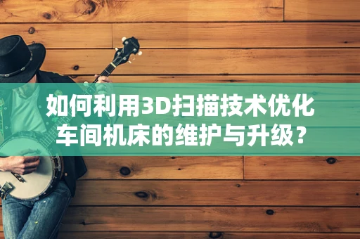 如何利用3D扫描技术优化车间机床的维护与升级？