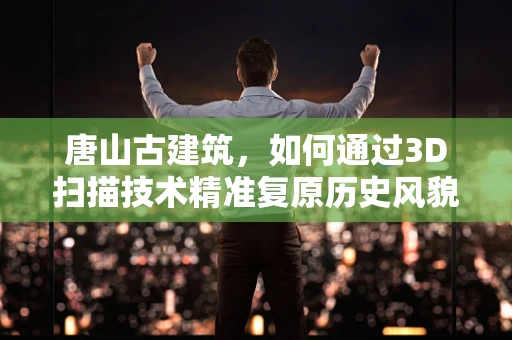 唐山古建筑，如何通过3D扫描技术精准复原历史风貌？