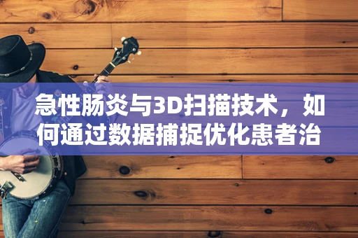 急性肠炎与3D扫描技术，如何通过数据捕捉优化患者治疗体验？