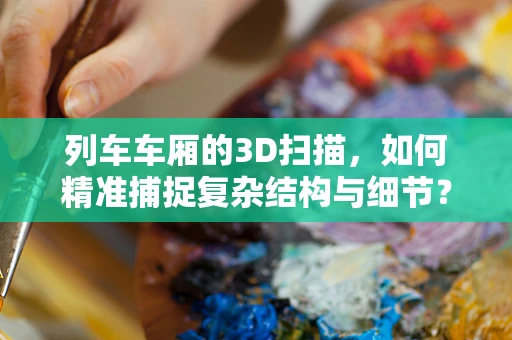 列车车厢的3D扫描，如何精准捕捉复杂结构与细节？