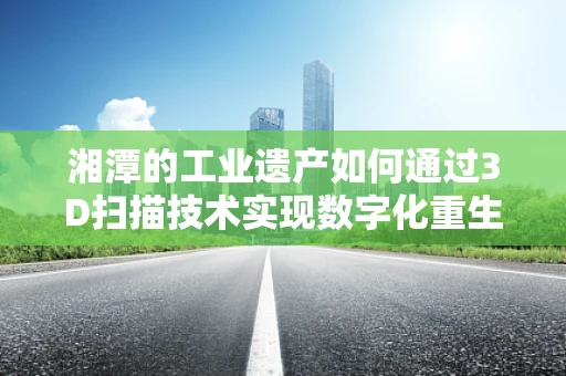 湘潭的工业遗产如何通过3D扫描技术实现数字化重生？