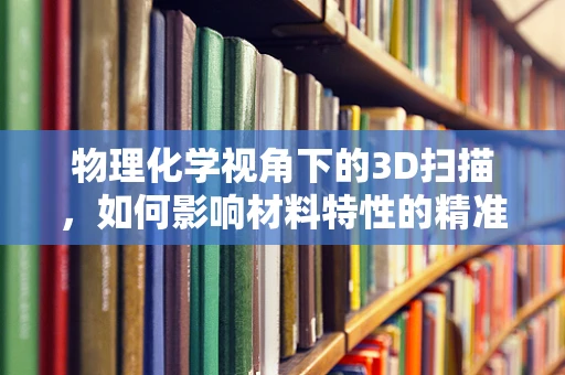 物理化学视角下的3D扫描，如何影响材料特性的精准捕捉？