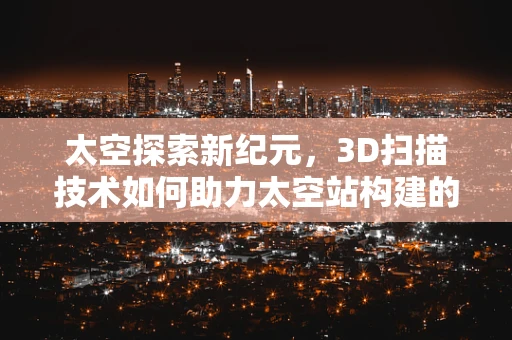太空探索新纪元，3D扫描技术如何助力太空站构建的精准与高效？