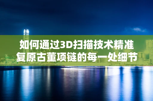 如何通过3D扫描技术精准复原古董项链的每一处细节？