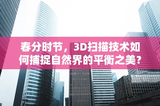 春分时节，3D扫描技术如何捕捉自然界的平衡之美？