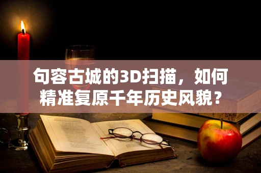句容古城的3D扫描，如何精准复原千年历史风貌？