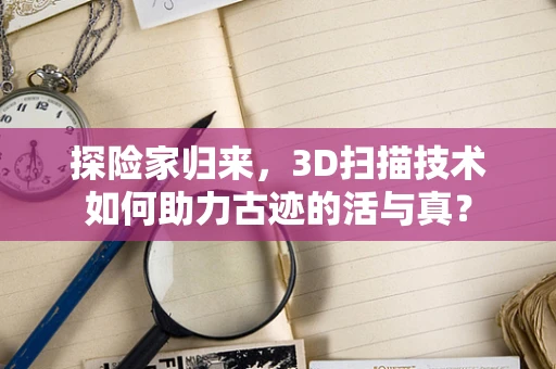 探险家归来，3D扫描技术如何助力古迹的活与真？