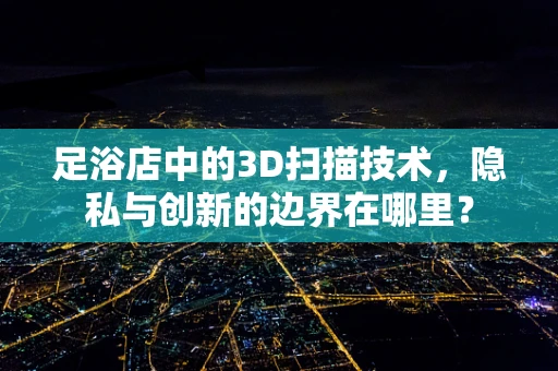 足浴店中的3D扫描技术，隐私与创新的边界在哪里？
