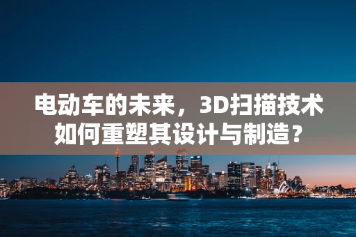 电动车的未来，3D扫描技术如何重塑其设计与制造？