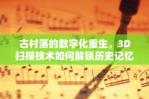 古村落的数字化重生，3D扫描技术如何解锁历史记忆？