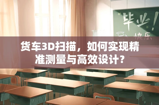 货车3D扫描，如何实现精准测量与高效设计？