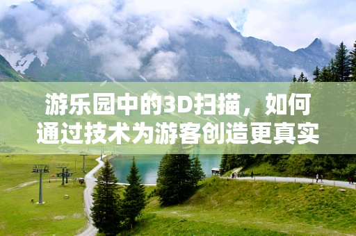 游乐园中的3D扫描，如何通过技术为游客创造更真实的体验？