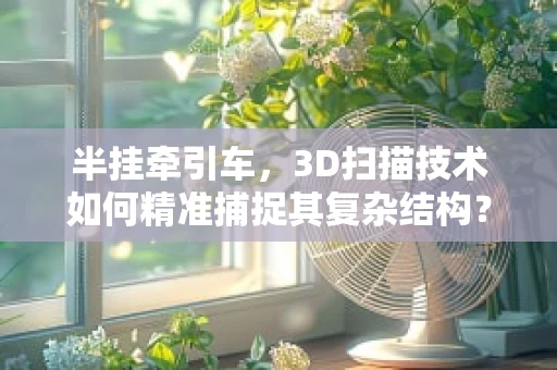 半挂牵引车，3D扫描技术如何精准捕捉其复杂结构？