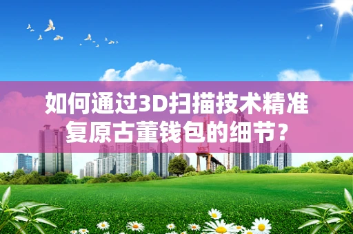 如何通过3D扫描技术精准复原古董钱包的细节？