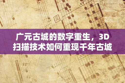 广元古城的数字重生，3D扫描技术如何重现千年古城风貌？