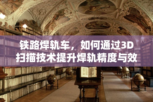 铁路焊轨车，如何通过3D扫描技术提升焊轨精度与效率？