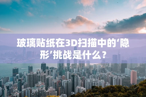 玻璃贴纸在3D扫描中的‘隐形’挑战是什么？