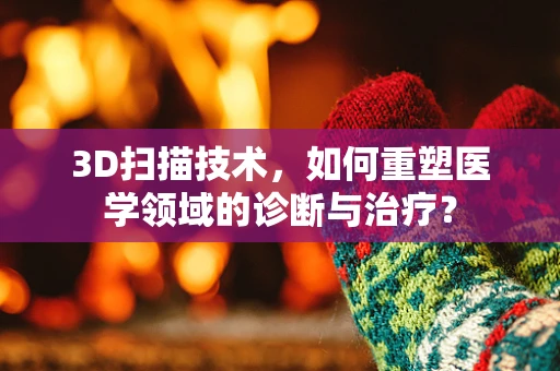 3D扫描技术，如何重塑医学领域的诊断与治疗？