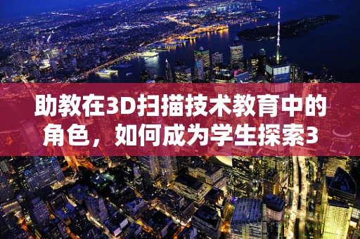 助教在3D扫描技术教育中的角色，如何成为学生探索3D世界的引路人？