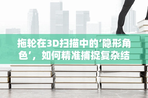 拖轮在3D扫描中的‘隐形角色’，如何精准捕捉复杂结构？