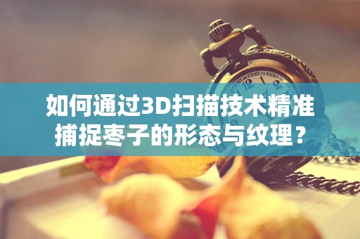 如何通过3D扫描技术精准捕捉枣子的形态与纹理？