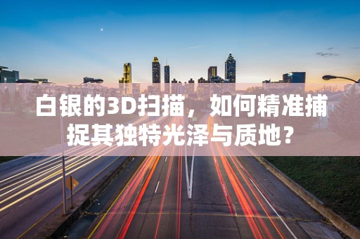白银的3D扫描，如何精准捕捉其独特光泽与质地？