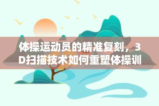 体操运动员的精准复刻，3D扫描技术如何重塑体操训练新纪元？
