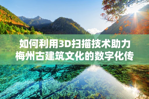 如何利用3D扫描技术助力梅州古建筑文化的数字化传承？