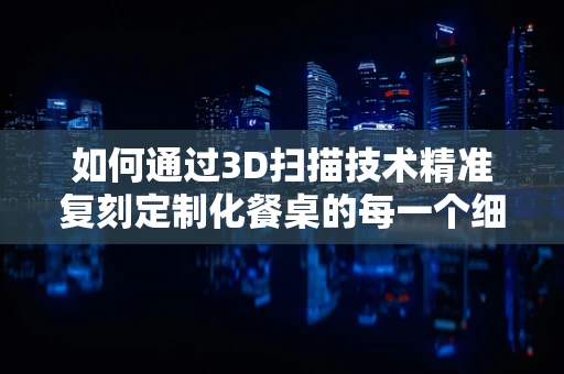 如何通过3D扫描技术精准复刻定制化餐桌的每一个细节？