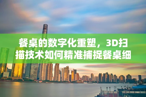 餐桌的数字化重塑，3D扫描技术如何精准捕捉餐桌细节？