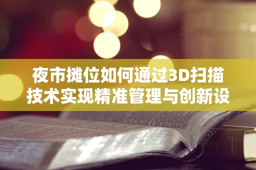 夜市摊位如何通过3D扫描技术实现精准管理与创新设计？