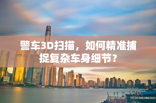 警车3D扫描，如何精准捕捉复杂车身细节？