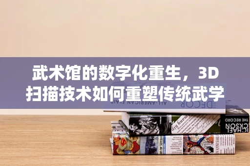 武术馆的数字化重生，3D扫描技术如何重塑传统武学？