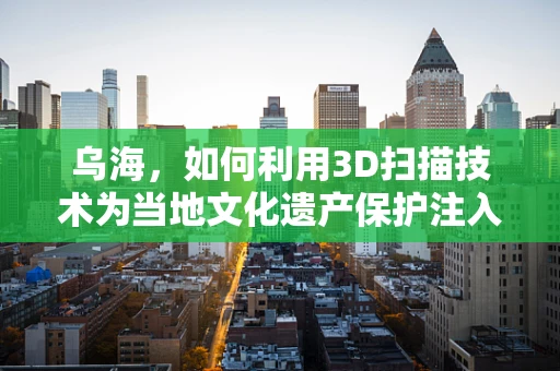 乌海，如何利用3D扫描技术为当地文化遗产保护注入新活力？